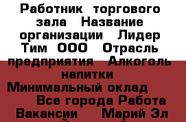 Работник  торгового зала › Название организации ­ Лидер Тим, ООО › Отрасль предприятия ­ Алкоголь, напитки › Минимальный оклад ­ 30 000 - Все города Работа » Вакансии   . Марий Эл респ.,Йошкар-Ола г.